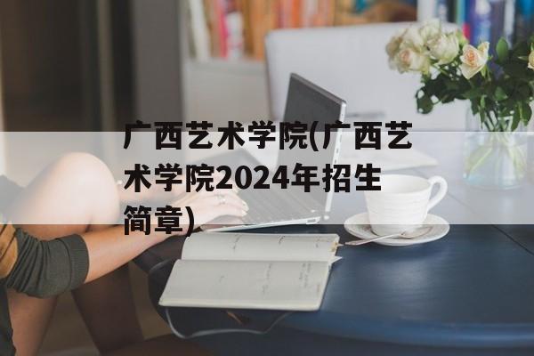 广西艺术学院(广西艺术学院2024年招生简章)