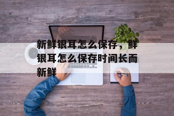 新鲜银耳怎么保存，鲜银耳怎么保存时间长而新鲜