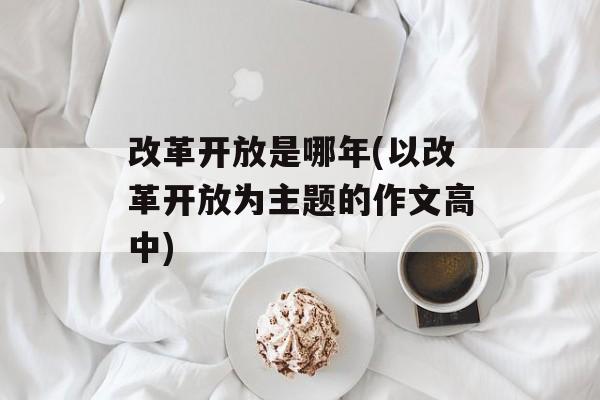 改革开放是哪年(以改革开放为主题的作文高中)