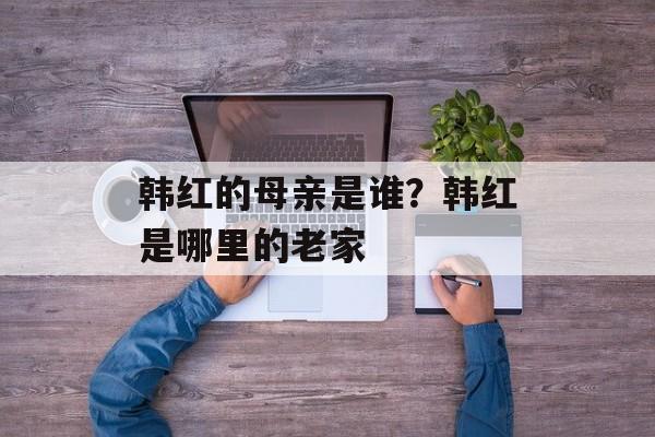 韩红的母亲是谁？韩红是哪里的老家