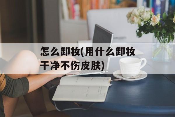 怎么卸妆(用什么卸妆干净不伤皮肤)