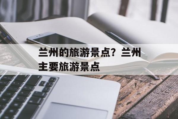 兰州的旅游景点？兰州主要旅游景点