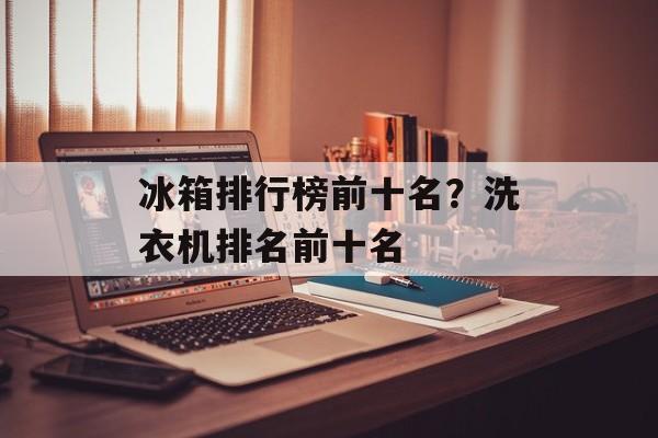 冰箱排行榜前十名？洗衣机排名前十名