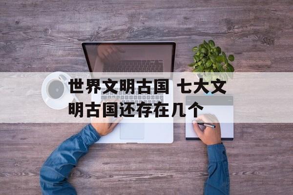 世界文明古国 七大文明古国还存在几个