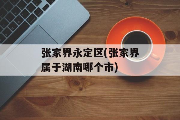 张家界永定区(张家界属于湖南哪个市)
