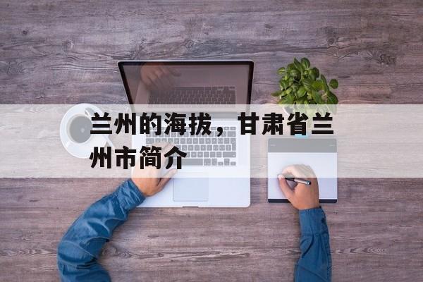 兰州的海拔，甘肃省兰州市简介