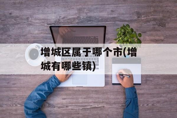 增城区属于哪个市(增城有哪些镇)