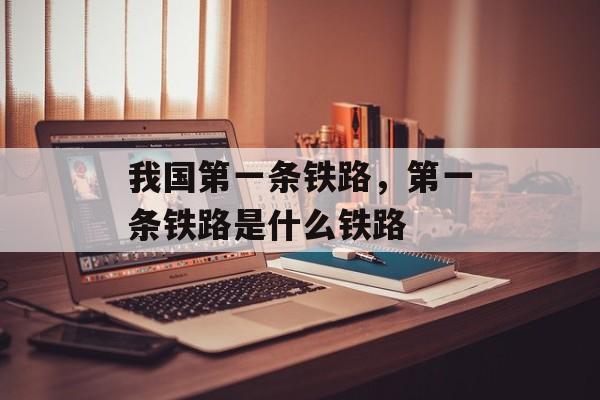 我国第一条铁路，第一条铁路是什么铁路