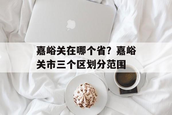 嘉峪关在哪个省？嘉峪关市三个区划分范围