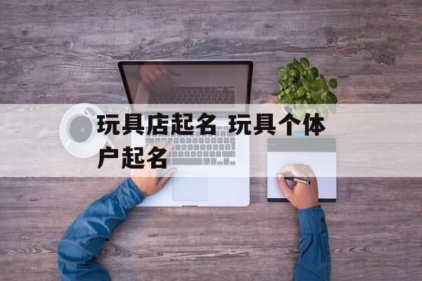 玩具店起名 玩具个体户起名