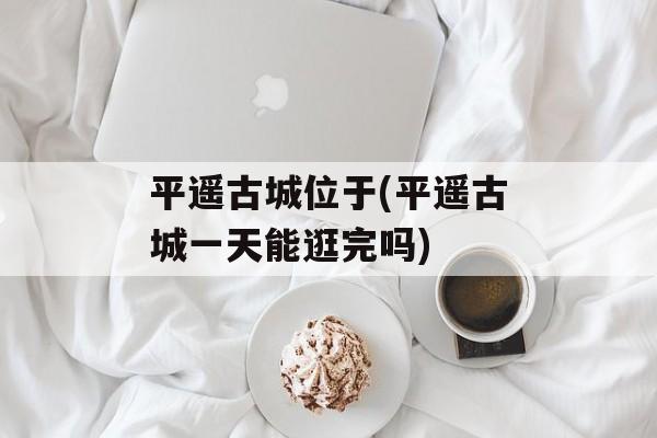 平遥古城位于(平遥古城一天能逛完吗)
