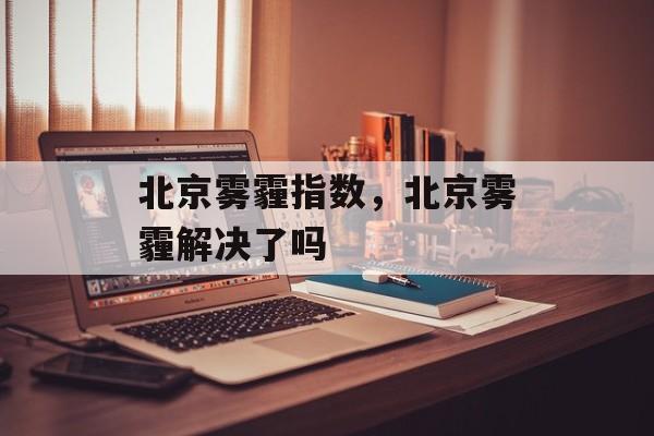 北京雾霾指数，北京雾霾解决了吗