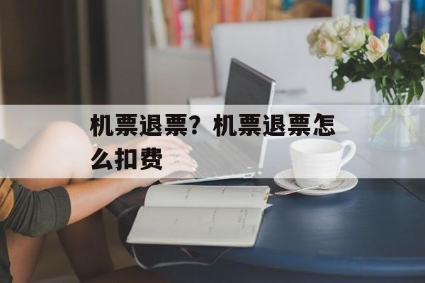 机票退票？机票退票怎么扣费