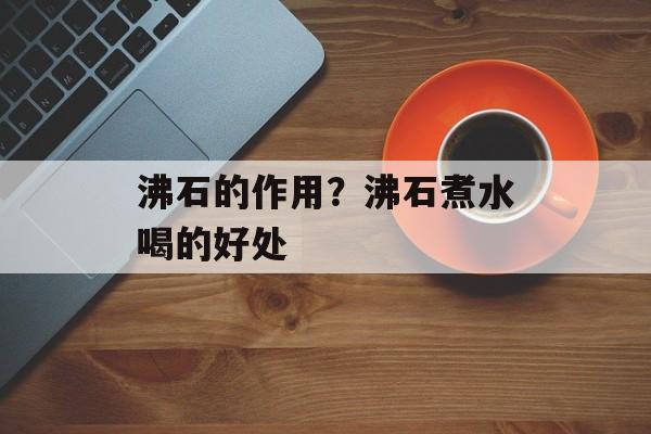 沸石的作用？沸石煮水喝的好处