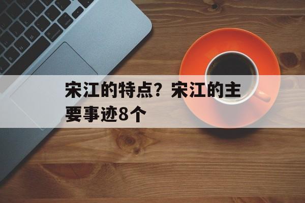 宋江的特点？宋江的主要事迹8个