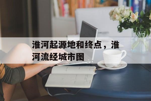 淮河起源地和终点，淮河流经城市图