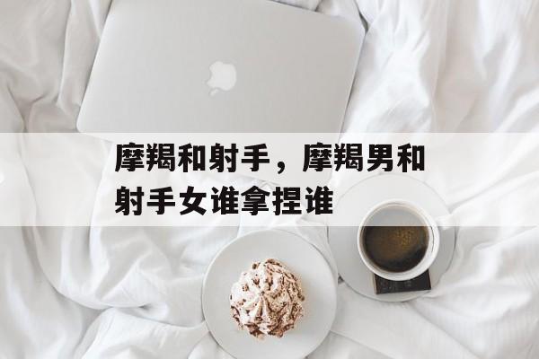 摩羯和射手，摩羯男和射手女谁拿捏谁