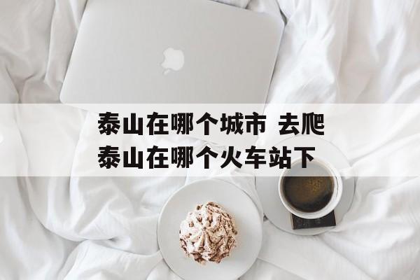 泰山在哪个城市 去爬泰山在哪个火车站下
