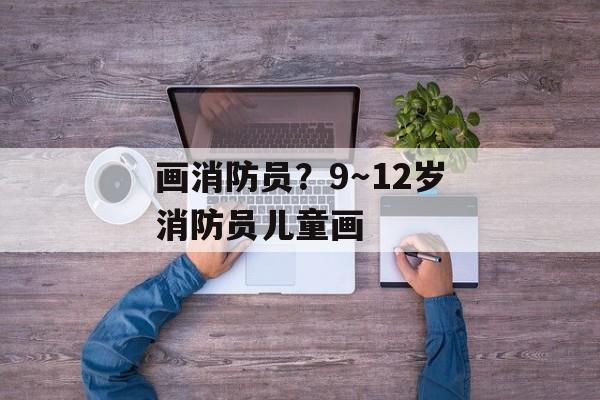 画消防员？9～12岁消防员儿童画