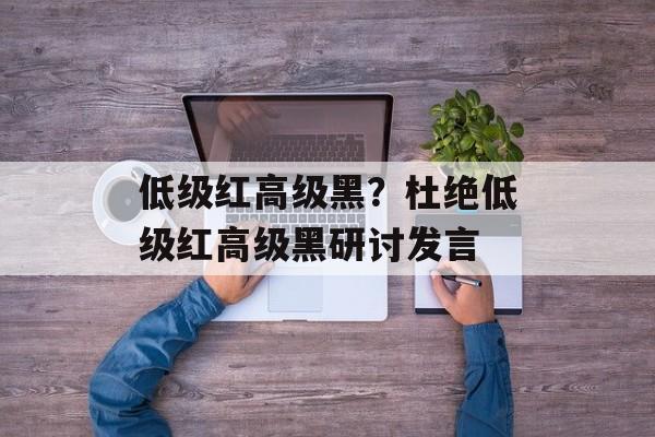 低级红高级黑？杜绝低级红高级黑研讨发言