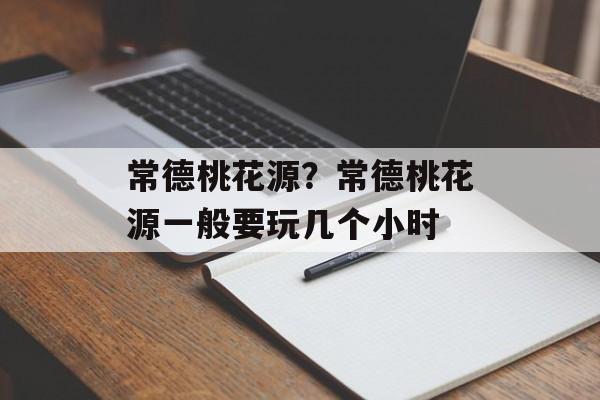 常德桃花源？常德桃花源一般要玩几个小时