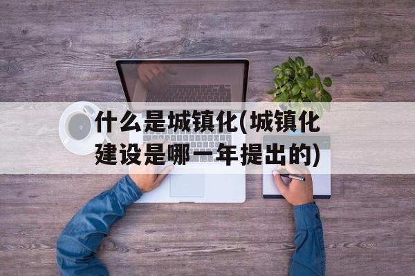 什么是城镇化(城镇化建设是哪一年提出的)