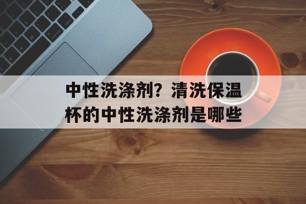 中性洗涤剂？清洗保温杯的中性洗涤剂是哪些