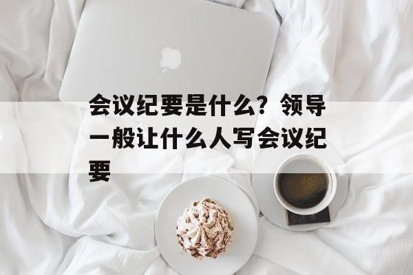 会议纪要是什么？领导一般让什么人写会议纪要