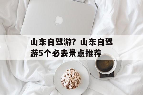 山东自驾游？山东自驾游5个必去景点推荐