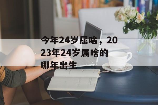 今年24岁属啥，2023年24岁属啥的 哪年出生