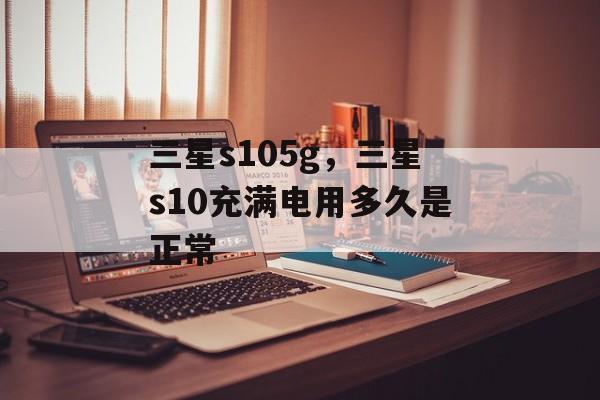 三星s105g，三星s10充满电用多久是正常