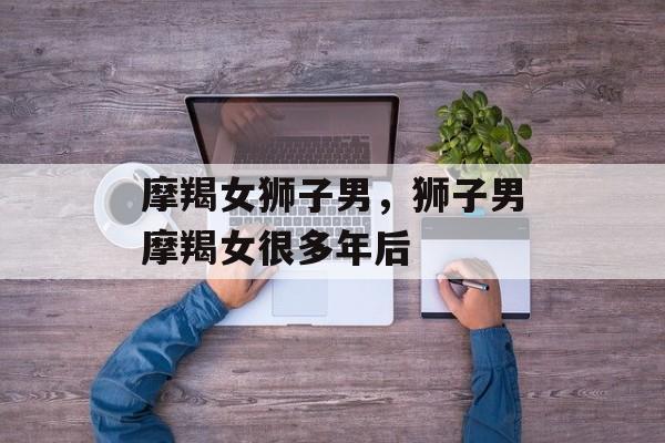 摩羯女狮子男，狮子男摩羯女很多年后