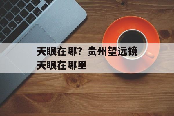 天眼在哪？贵州望远镜天眼在哪里