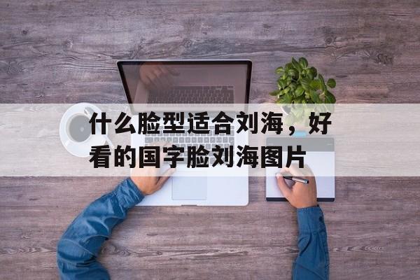 什么脸型适合刘海，好看的国字脸刘海图片