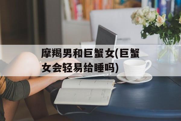 摩羯男和巨蟹女(巨蟹女会轻易给睡吗)