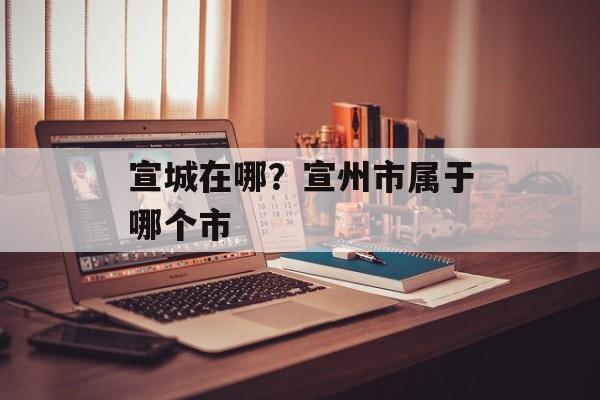 宣城在哪？宣州市属于哪个市
