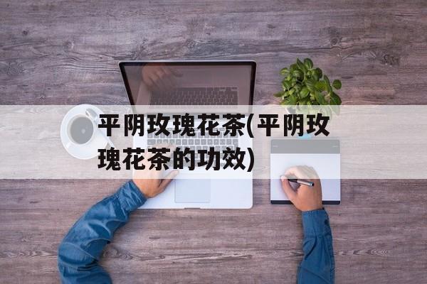 平阴玫瑰花茶(平阴玫瑰花茶的功效)