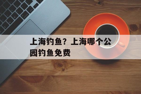 上海钓鱼？上海哪个公园钓鱼免费