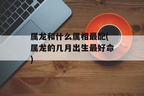 属龙和什么属相最配(属龙的几月出生最好命)