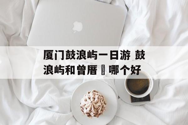 厦门鼓浪屿一日游 鼓浪屿和曾厝垵哪个好