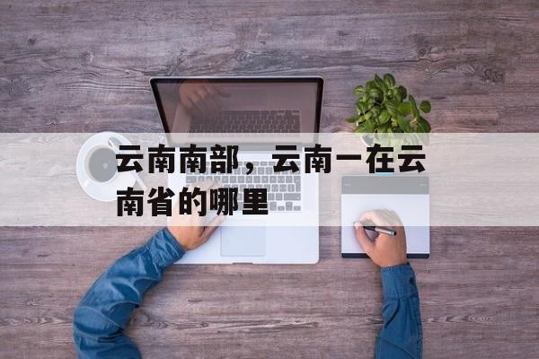 云南南部，云南一在云南省的哪里