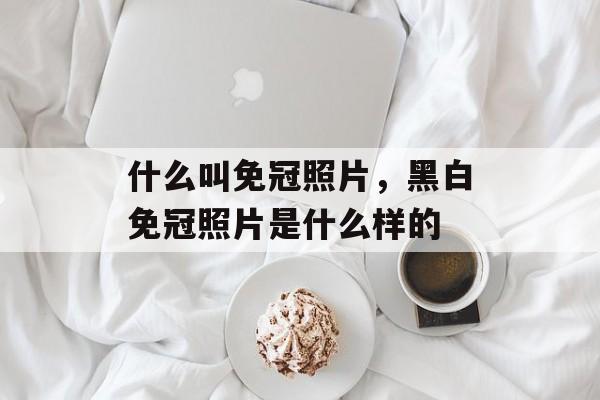 什么叫免冠照片，黑白免冠照片是什么样的