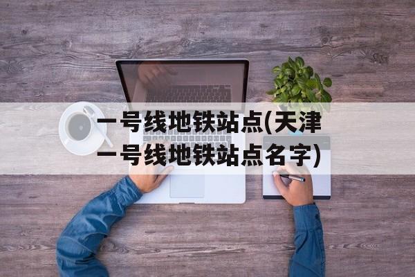 一号线地铁站点(天津一号线地铁站点名字)