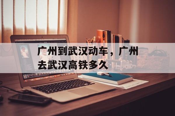 广州到武汉动车，广州去武汉高铁多久