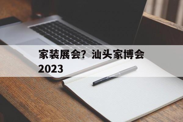 家装展会？汕头家博会2023