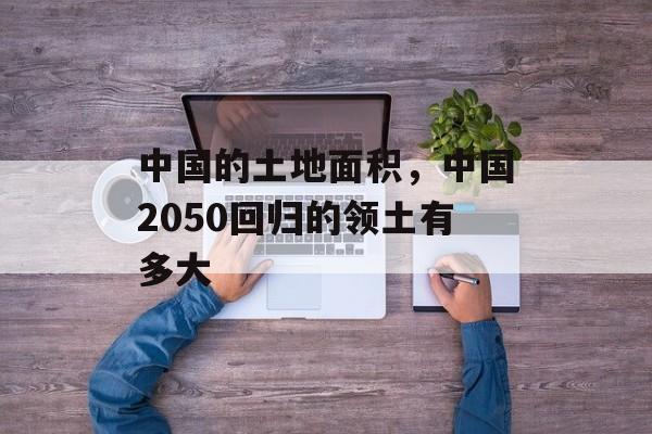 中国的土地面积，中国2050回归的领土有多大