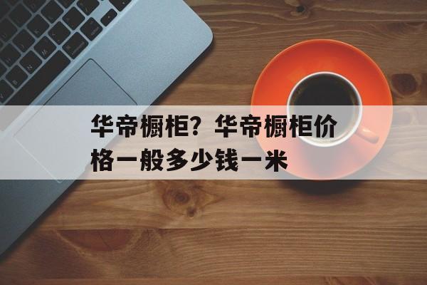 华帝橱柜？华帝橱柜价格一般多少钱一米