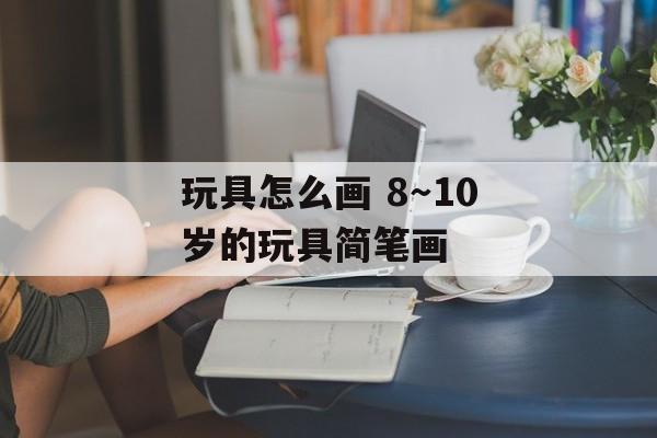玩具怎么画 8～10岁的玩具简笔画