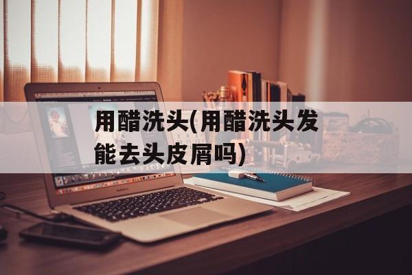 用醋洗头(用醋洗头发能去头皮屑吗)