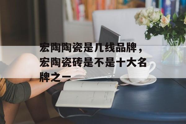宏陶陶瓷是几线品牌，宏陶瓷砖是不是十大名牌之一